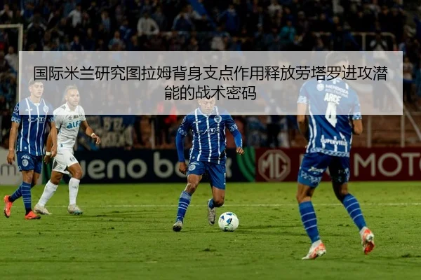 国际米兰研究图拉姆背身支点作用释放劳塔罗进攻潜能的战术密码