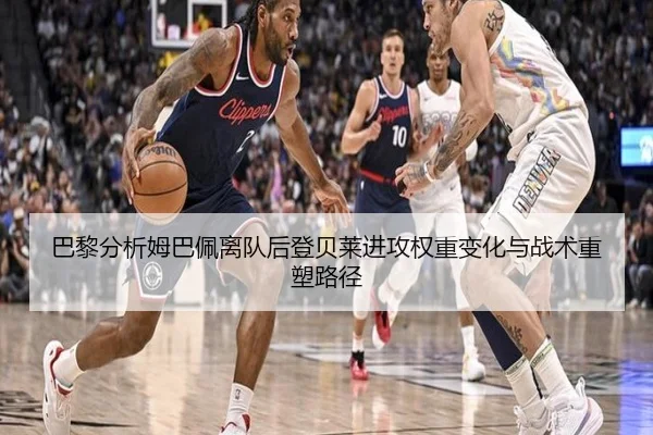 巴黎分析姆巴佩离队后登贝莱进攻权重变化与战术重塑路径