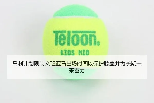 马刺计划限制文班亚马出场时间以保护膝盖并为长期未来蓄力