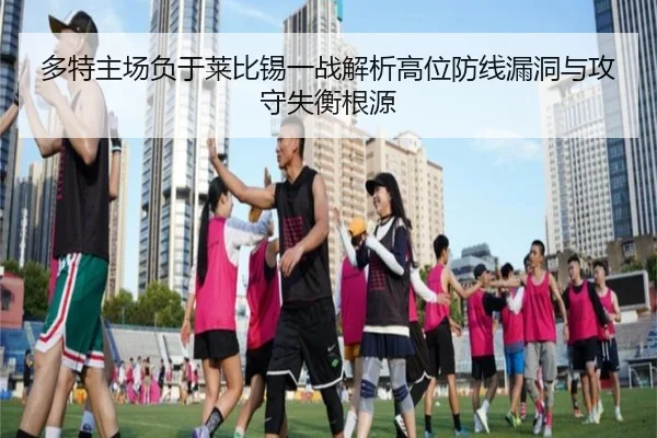 多特主场负于莱比锡一战解析高位防线漏洞与攻守失衡根源