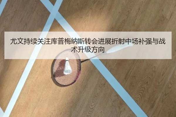尤文持续关注库普梅纳斯转会进展折射中场补强与战术升级方向