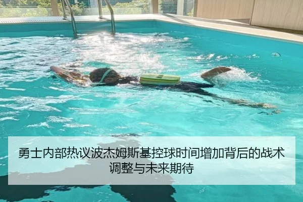 勇士内部热议波杰姆斯基控球时间增加背后的战术调整与未来期待